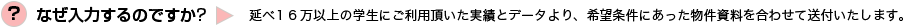 なぜ入力するのですか？→延べ１３万以上の学生にご利用頂いた実績とデータより、希望条件にあった物件資料を合わせて送付いたします。